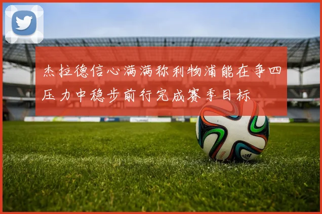杰拉德信心满满称利物浦能在争四压力中稳步前行完成赛季目标