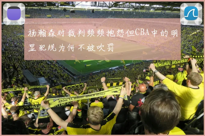 杨瀚森对裁判频频抱怨但CBA中的明显犯规为何不被吹罚
