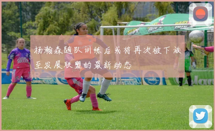 杨瀚森随队训练后或将再次被下放至发展联盟的最新动态