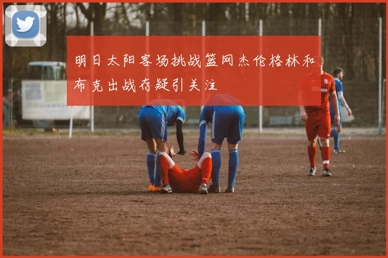 明日太阳客场挑战篮网杰伦格林和布克出战存疑引关注