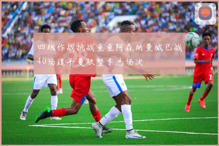 四线作战挑战重重阿森纳曼城已战40场追平曼联整季总场次