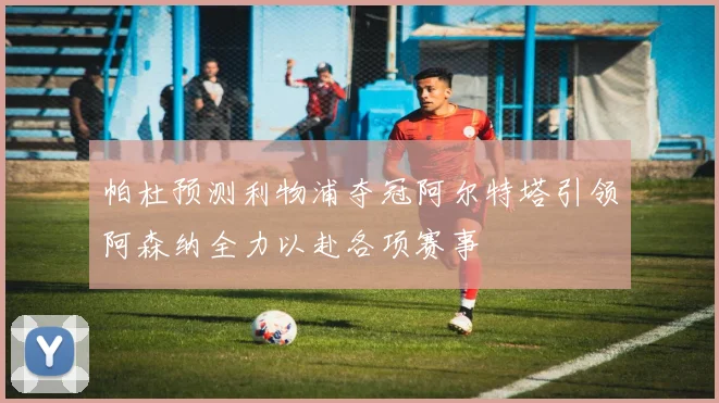帕杜预测利物浦夺冠阿尔特塔引领阿森纳全力以赴各项赛事