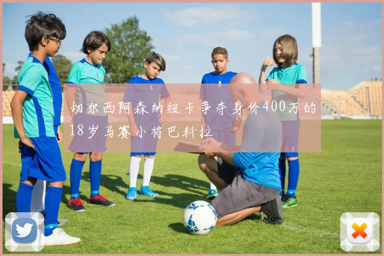 切尔西阿森纳纽卡争夺身价400万的18岁马赛小将巴科拉