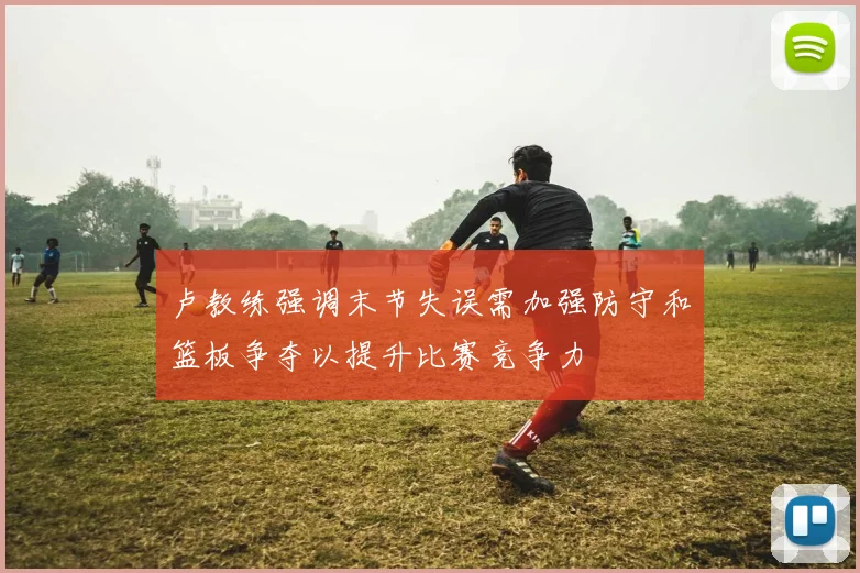 卢教练强调末节失误需加强防守和篮板争夺以提升比赛竞争力