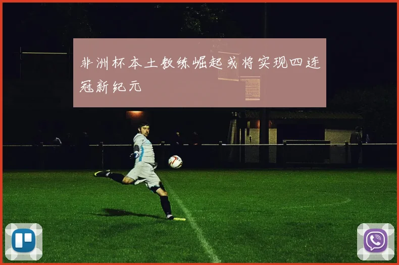非洲杯本土教练崛起或将实现四连冠新纪元