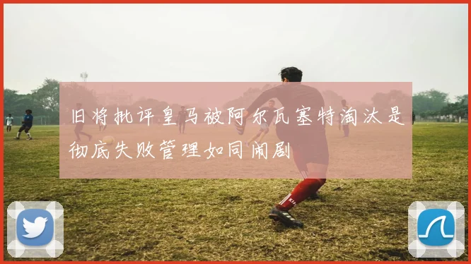 旧将批评皇马被阿尔瓦塞特淘汰是彻底失败管理如同闹剧