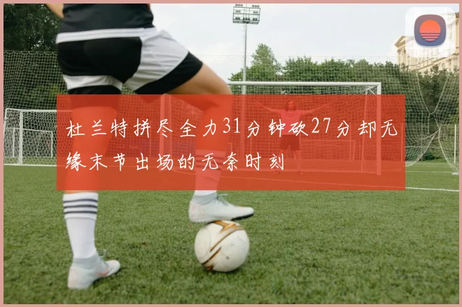 杜兰特拼尽全力31分钟砍27分却无缘末节出场的无奈时刻