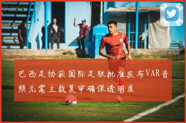 巴西足协获国际足联批准发布VAR音频无需主裁复审确保透明度