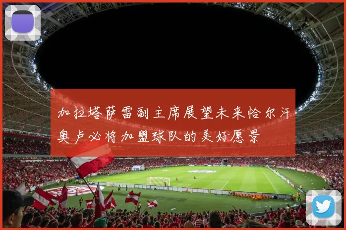 加拉塔萨雷副主席展望未来恰尔汗奥卢必将加盟球队的美好愿景