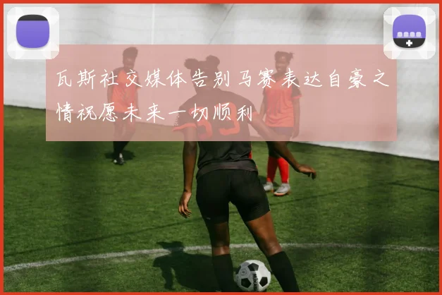 瓦斯社交媒体告别马赛表达自豪之情祝愿未来一切顺利