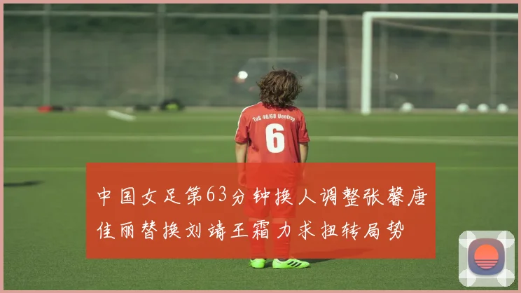 中国女足第63分钟换人调整张馨唐佳丽替换刘靖王霜力求扭转局势