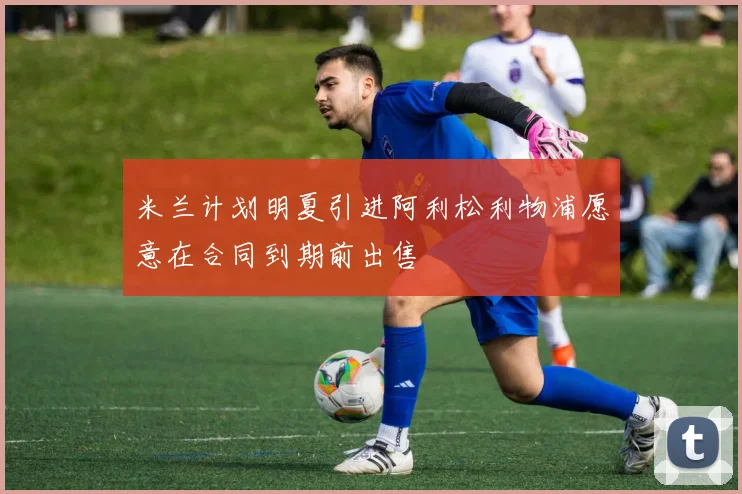 米兰计划明夏引进阿利松利物浦愿意在合同到期前出售