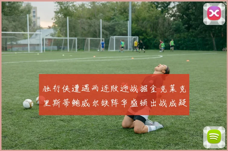 独行侠遭遇两连败迎战掘金克莱克里斯蒂鲍威尔缺阵华盛顿出战成疑