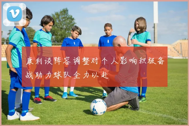 康利谈阵容调整对个人影响积极备战助力球队全力以赴