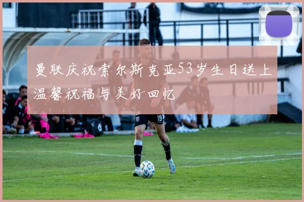 曼联庆祝索尔斯克亚53岁生日送上温馨祝福与美好回忆