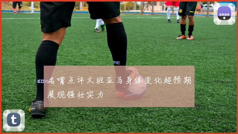 名嘴点评文班亚马身体变化超预期展现强壮实力