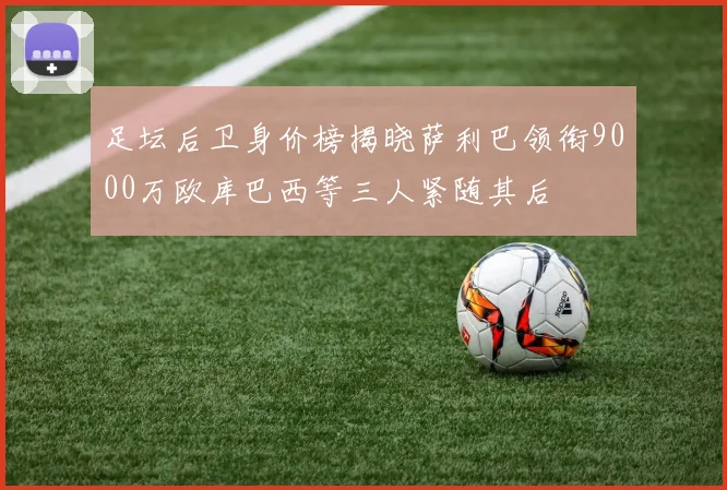 足坛后卫身价榜揭晓萨利巴领衔9000万欧库巴西等三人紧随其后