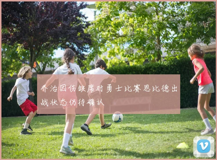 乔治因伤缺席对勇士比赛恩比德出战状态仍待确认