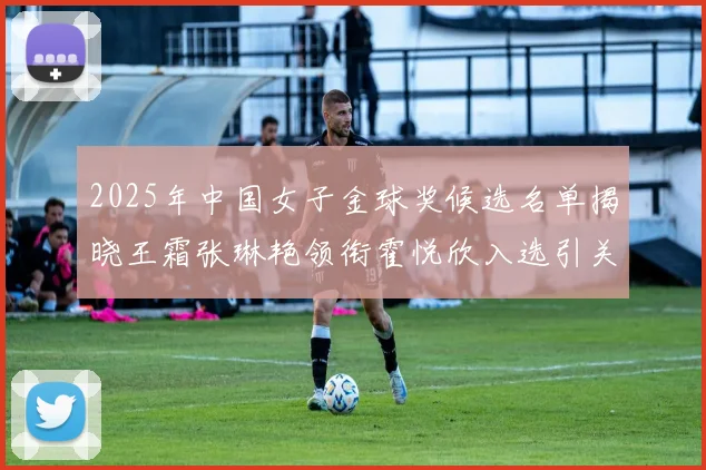 2025年中国女子金球奖候选名单揭晓王霜张琳艳领衔霍悦欣入选引关注