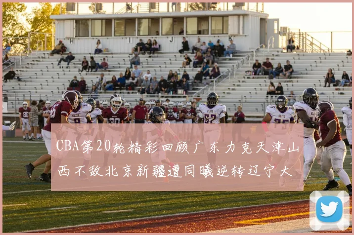 CBA第20轮精彩回顾广东力克天津山西不敌北京新疆遭同曦逆转辽宁大胜四川
