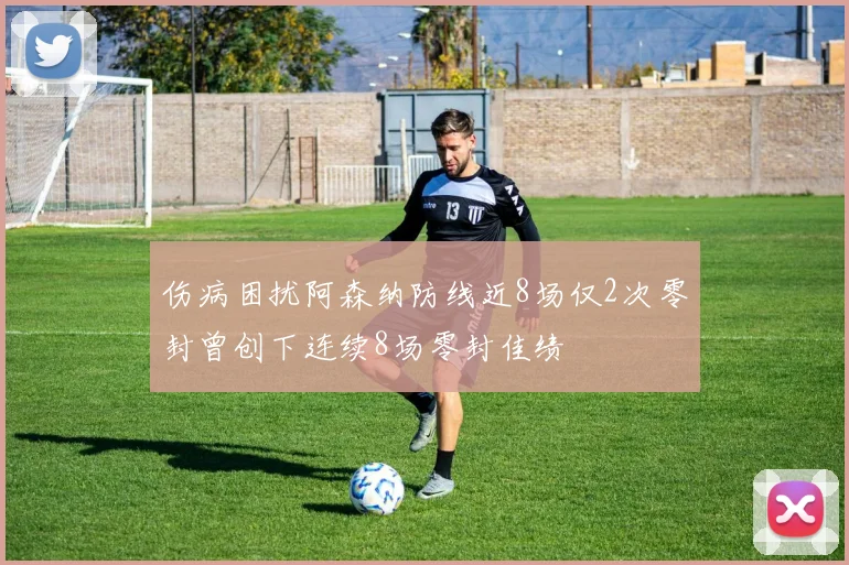 伤病困扰阿森纳防线近8场仅2次零封曾创下连续8场零封佳绩