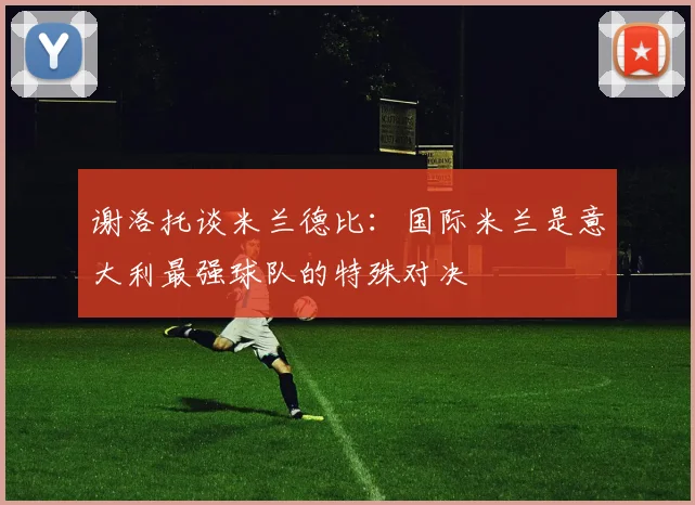 谢洛托谈米兰德比：国际米兰是意大利最强球队的特殊对决