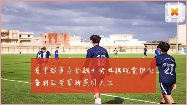 意甲球员身价飙升榜单揭晓霍伊伦普利西奇等新星引关注