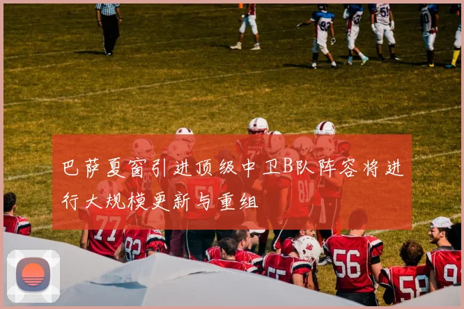 巴萨夏窗引进顶级中卫B队阵容将进行大规模更新与重组