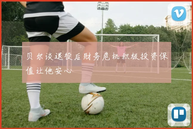 贝尔谈退役后财务危机积极投资保值让他安心