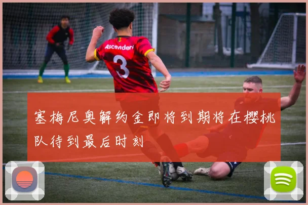 塞梅尼奥解约金即将到期将在樱桃队待到最后时刻