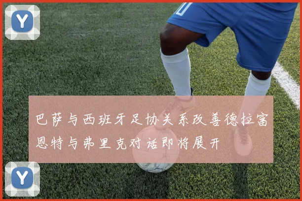 巴萨与西班牙足协关系改善德拉富恩特与弗里克对话即将展开