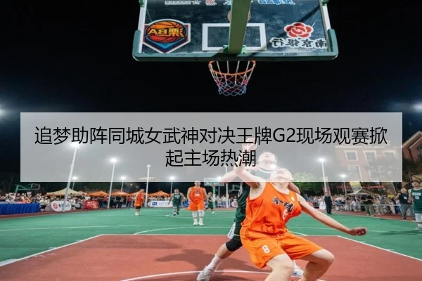 追梦助阵同城女武神对决王牌G2现场观赛掀起主场热潮（Sports）